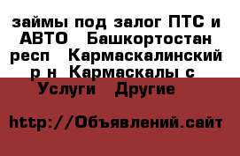 займы под залог ПТС и АВТО - Башкортостан респ., Кармаскалинский р-н, Кармаскалы с. Услуги » Другие   